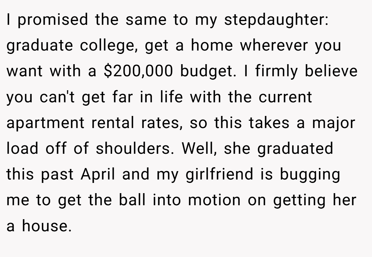 I promised the same to my stepdaughter: graduate college, get a home wherever you want with a $200,000 budget. I firmly believe you can't get far in life with the current apartment rental rates, so this takes a major load off of shoulders. Well, she graduated this past April and my girlfriend is bugging me to get the ball into motion on getting her a house.