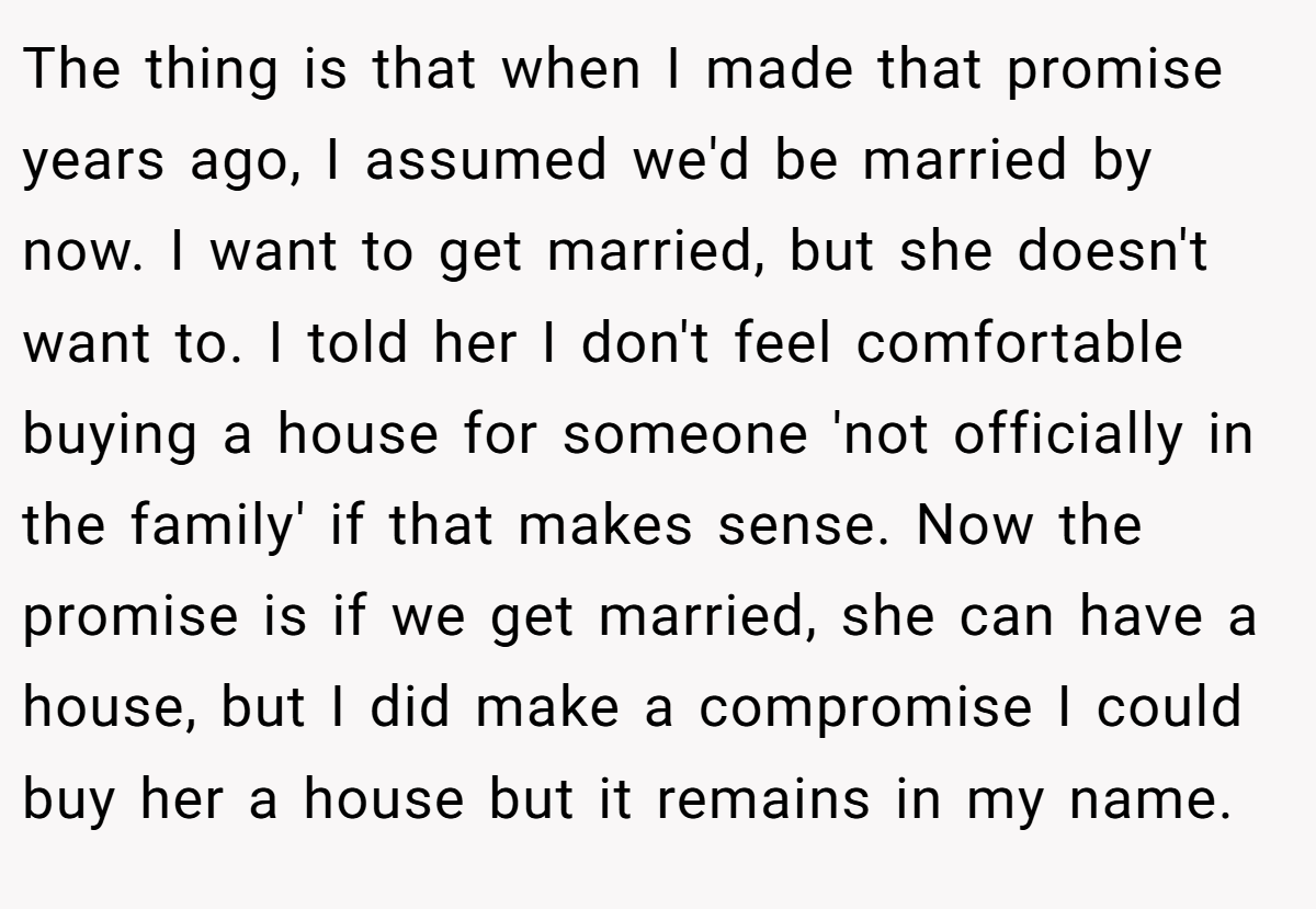 The thing is that when I made that promise years ago, I assumed we'd be married by now. I want to get married, but she doesn't want to. I told her I don't feel comfortable buying a house for someone 'not officially in the family' if that makes sense. Now the promise is if we get married, she can have a house, but I did make a compromise I could buy her a house but it remains in my name.