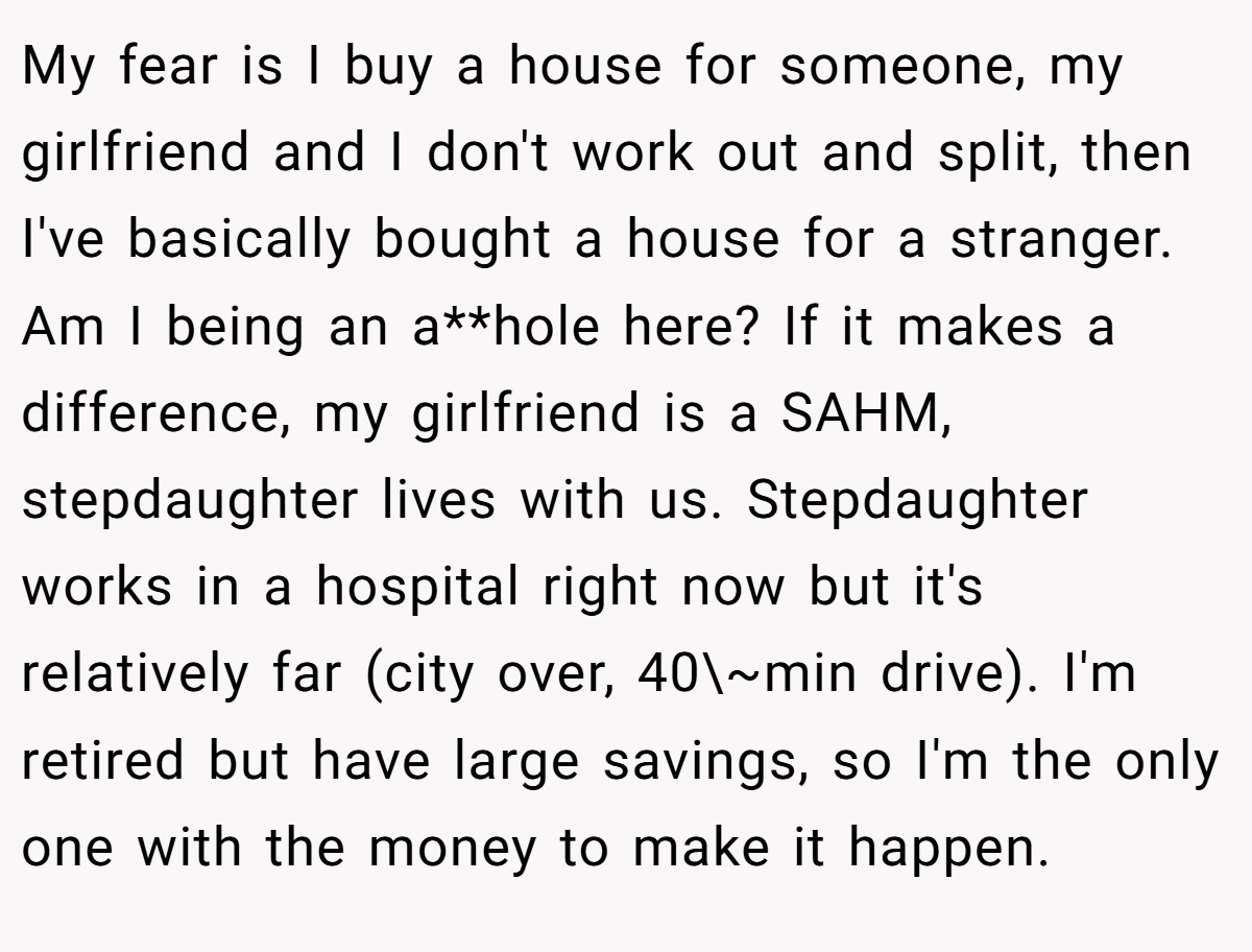 My fear is I buy a house for someone, my girlfriend and I don't work out and split, then I've basically bought a house for a stranger. Am I being an a**hole here? If it makes a difference, my girlfriend is a SAHM, stepdaughter lives with us. Stepdaughter works in a hospital right now but it's relatively far (city over, 40\~min drive). I'm retired but have large savings, so I'm the only one with the money to make it happen.