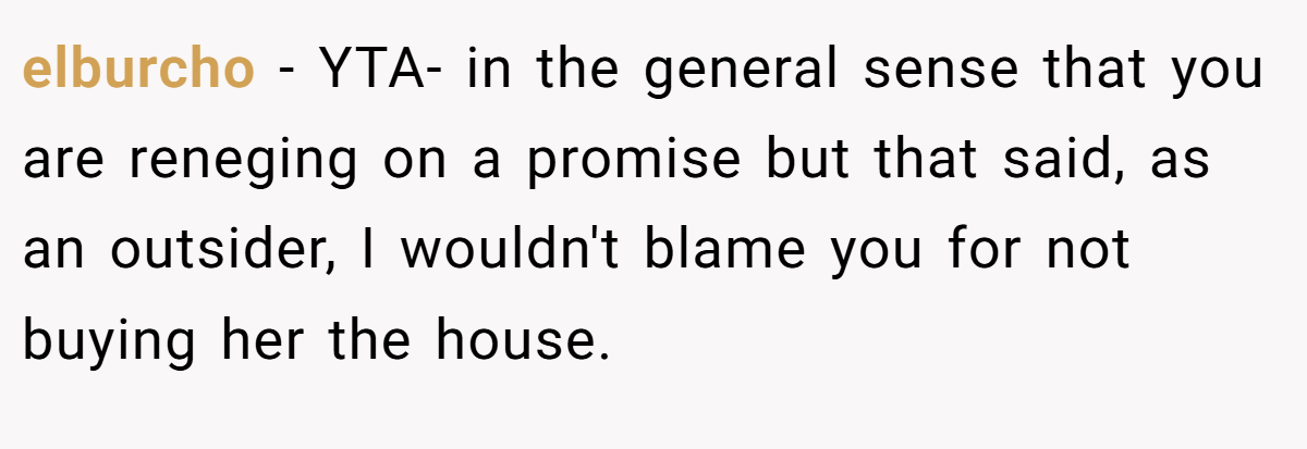 elburcho − YTA- in the general sense that you are reneging on a promise but that said, as an outsider, I wouldn't blame you for not buying her the house.