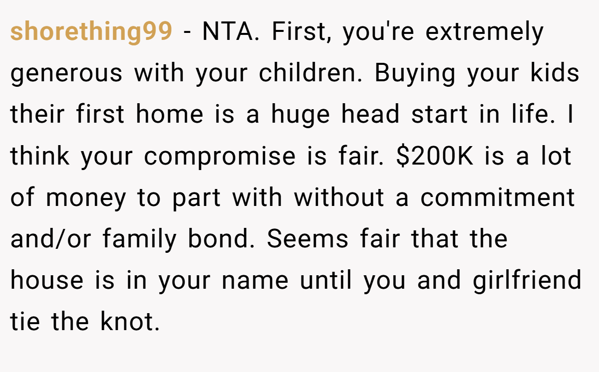 shorething99 − NTA. First, you're extremely generous with your children. Buying your kids their first home is a huge head start in life. I think your compromise is fair. $200K is a lot of money to part with without a commitment and/or family bond. Seems fair that the house is in your name until you and girlfriend tie the knot.