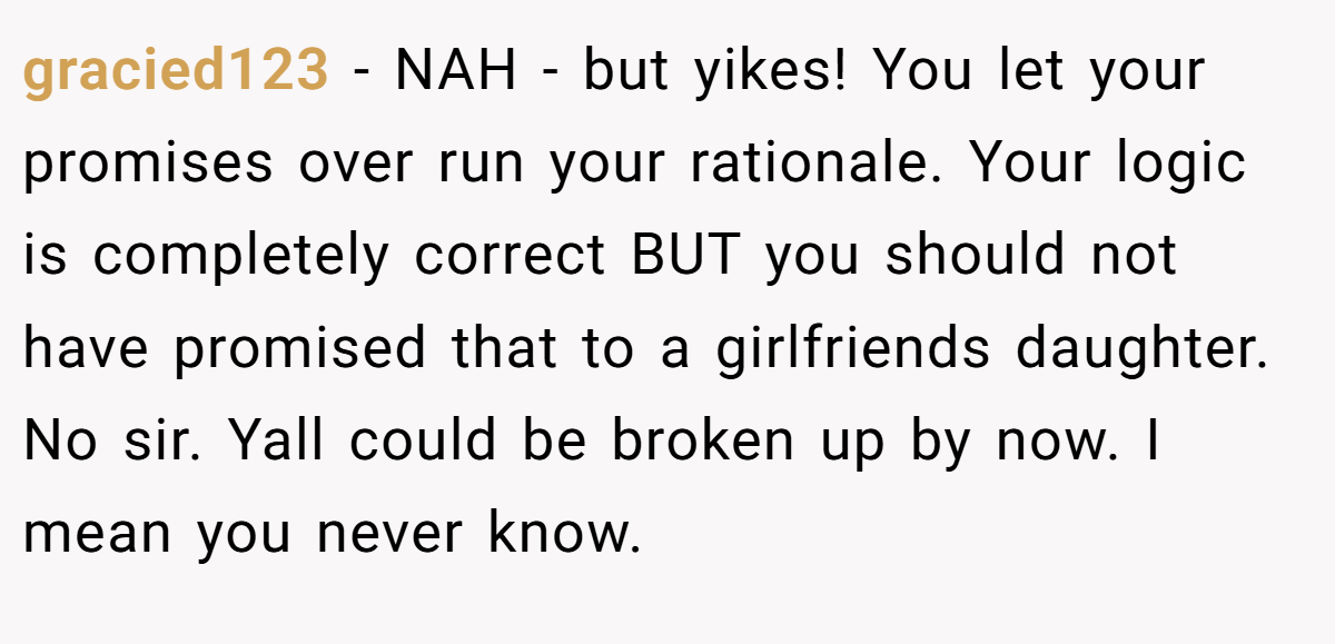 gracied123 − NAH - but yikes! You let your promises over run your rationale. Your logic is completely correct BUT you should not have promised that to a girlfriends daughter. No sir. Yall could be broken up by now. I mean you never know.