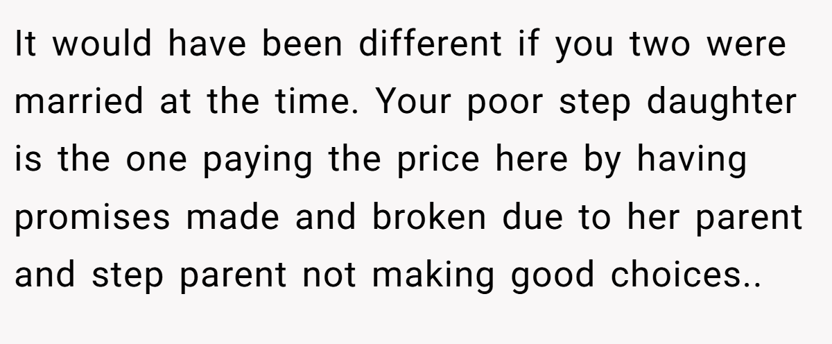 It would have been different if you two were married at the time. Your poor step daughter is the one paying the price here by having promises made and broken due to her parent and step parent not making good choices..