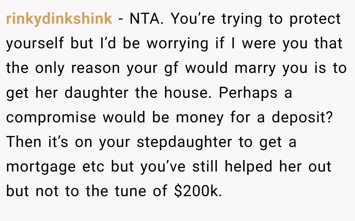 rinkydinkshink − NTA. You’re trying to protect yourself but I’d be worrying if I were you that the only reason your gf would marry you is to get her daughter the house. Perhaps a compromise would be money for a deposit? Then it’s on your stepdaughter to get a mortgage etc but you’ve still helped her out but not to the tune of $200k.