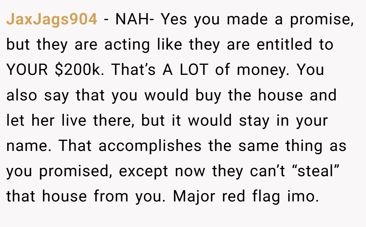 JaxJags904 − NAH- Yes you made a promise, but they are acting like they are entitled to YOUR $200k. That’s A LOT of money. You also say that you would buy the house and let her live there, but it would stay in your name. That accomplishes the same thing as you promised, except now they can’t “steal” that house from you. Major red flag imo.