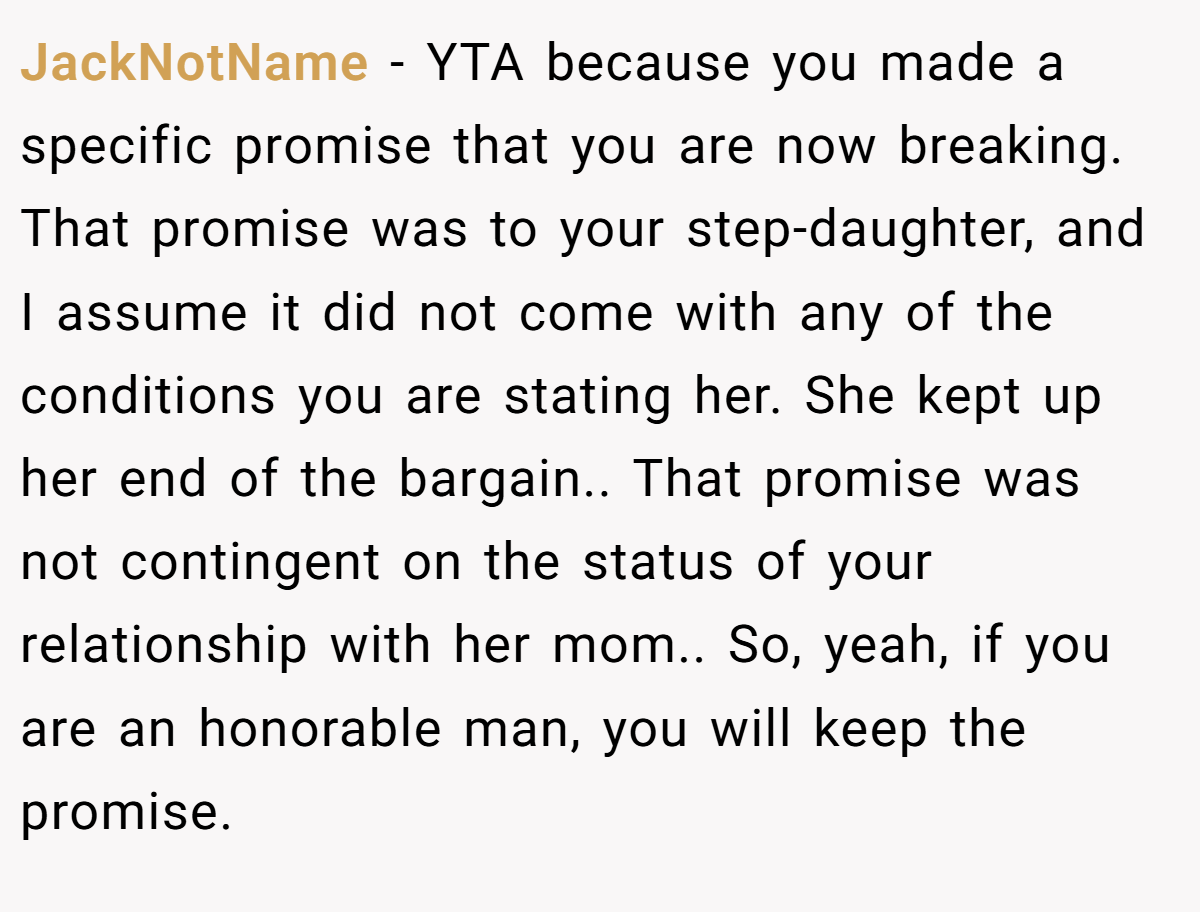 JackNotName − YTA because you made a specific promise that you are now breaking. That promise was to your step-daughter, and I assume it did not come with any of the conditions you are stating her. She kept up her end of the bargain.. That promise was not contingent on the status of your relationship with her mom.. So, yeah, if you are an honorable man, you will keep the promise.