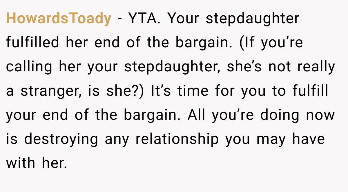 HowardsToady − YTA. Your stepdaughter fulfilled her end of the bargain. (If you’re calling her your stepdaughter, she’s not really a stranger, is she?) It’s time for you to fulfill your end of the bargain. All you’re doing now is destroying any relationship you may have with her.