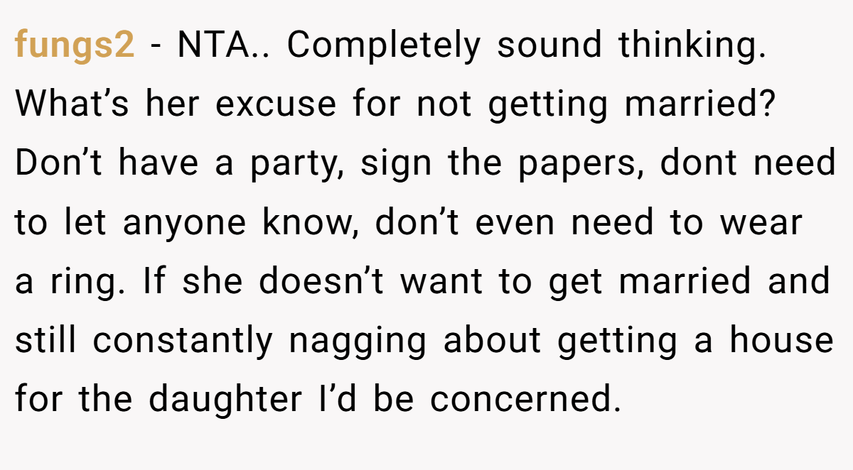 fungs2 − NTA.. Completely sound thinking. What’s her excuse for not getting married? Don’t have a party, sign the papers, dont need to let anyone know, don’t even need to wear a ring. If she doesn’t want to get married and still constantly nagging about getting a house for the daughter I’d be concerned.