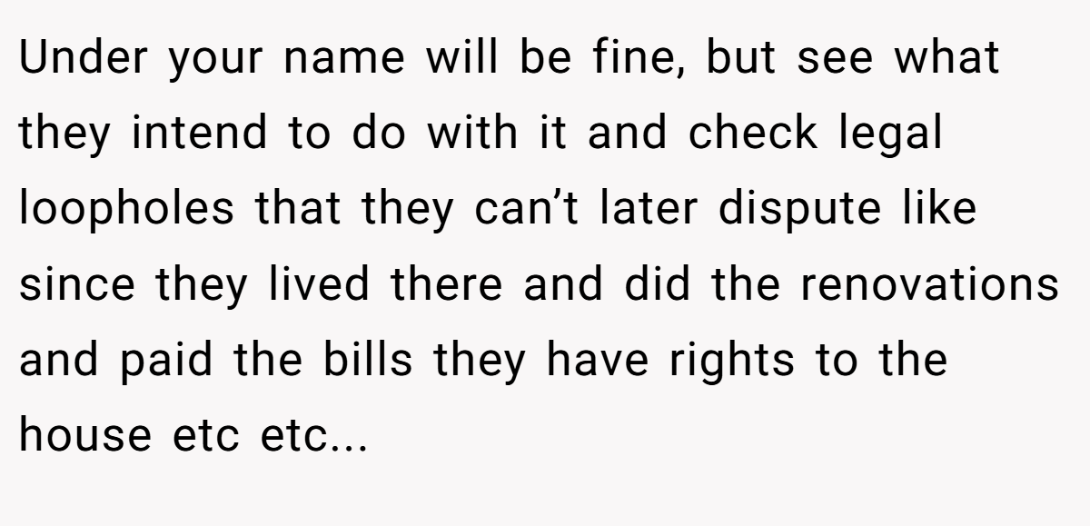 Under your name will be fine, but see what they intend to do with it and check legal loopholes that they can’t later dispute like since they lived there and did the renovations and paid the bills they have rights to the house etc etc...