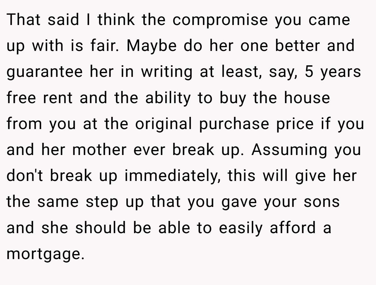 That said I think the compromise you came up with is fair. Maybe do her one better and guarantee her in writing at least, say, 5 years free rent and the ability to buy the house from you at the original purchase price if you and her mother ever break up. Assuming you don't break up immediately, this will give her the same step up that you gave your sons and she should be able to easily afford a mortgage.