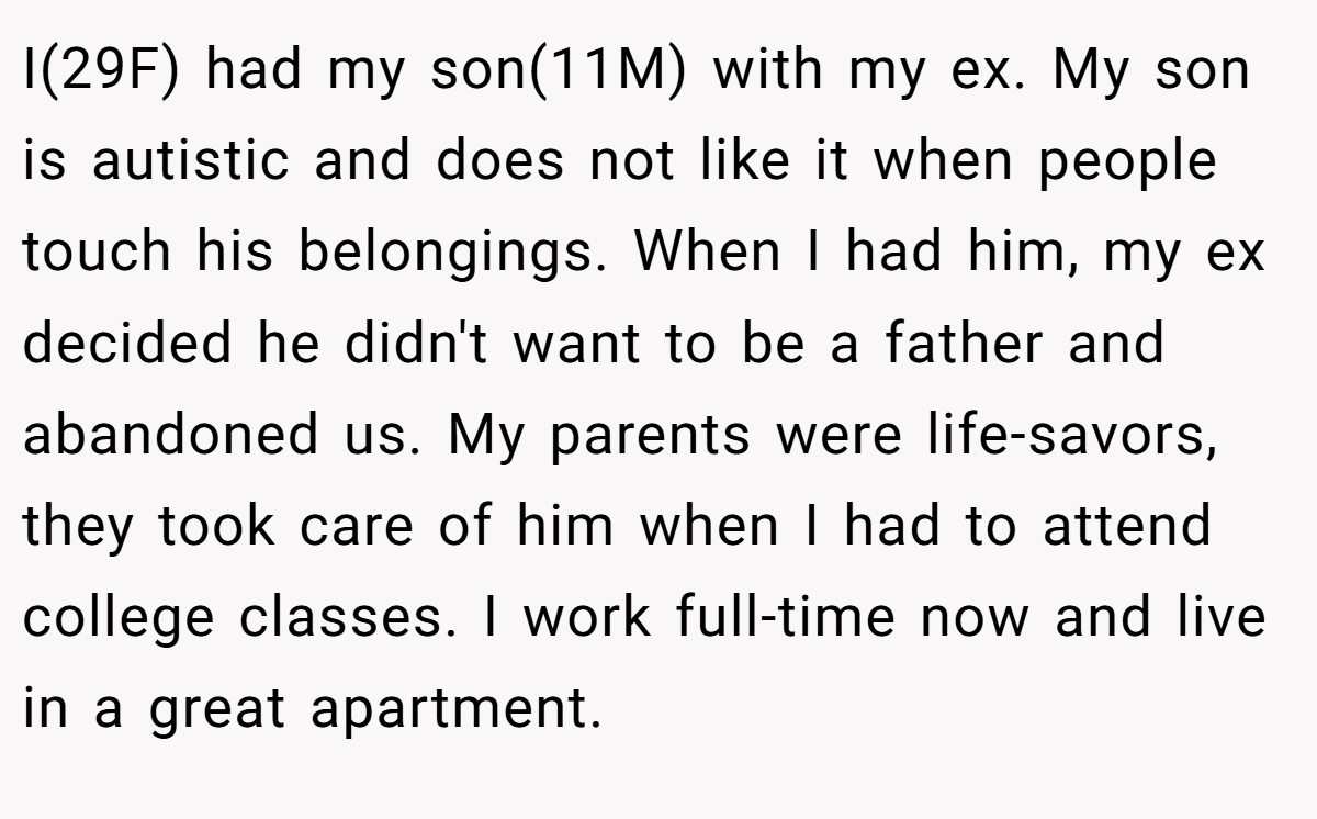 I(29F) had my son(11M) with my ex. My son is autistic and does not like it when people touch his belongings. When I had him, my ex decided he didn't want to be a father and abandoned us. My parents were life-savors, they took care of him when I had to attend college classes. I work full-time now and live in a great apartment.