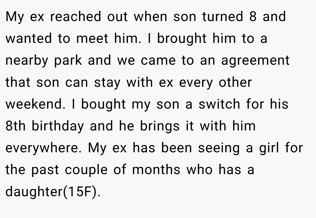My ex reached out when son turned 8 and wanted to meet him. I brought him to a nearby park and we came to an agreement that son can stay with ex every other weekend. I bought my son a switch for his 8th birthday and he brings it with him everywhere. My ex has been seeing a girl for the past couple of months who has a daughter(15F).