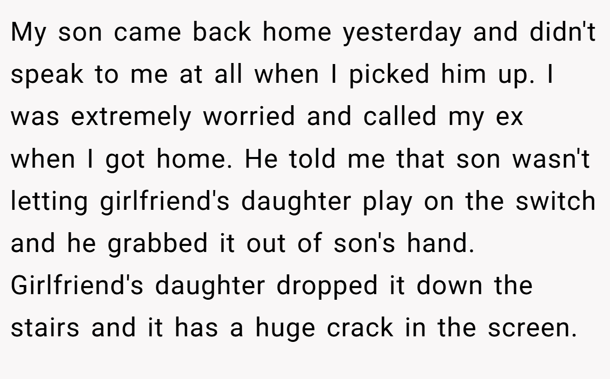 My son came back home yesterday and didn't speak to me at all when I picked him up. I was extremely worried and called my ex when I got home. He told me that son wasn't letting girlfriend's daughter play on the switch and he grabbed it out of son's hand. Girlfriend's daughter dropped it down the stairs and it has a huge crack in the screen.