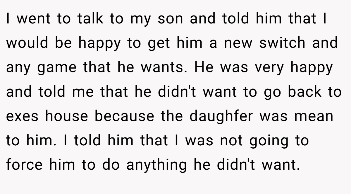 I went to talk to my son and told him that I would be happy to get him a new switch and any game that he wants. He was very happy and told me that he didn't want to go back to exes house because the daughfer was mean to him. I told him that I was not going to force him to do anything he didn't want.