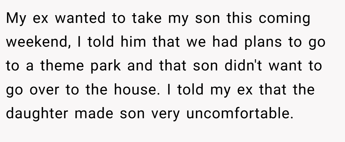 My ex wanted to take my son this coming weekend, I told him that we had plans to go to a theme park and that son didn't want to go over to the house. I told my ex that the daughter made son very uncomfortable.