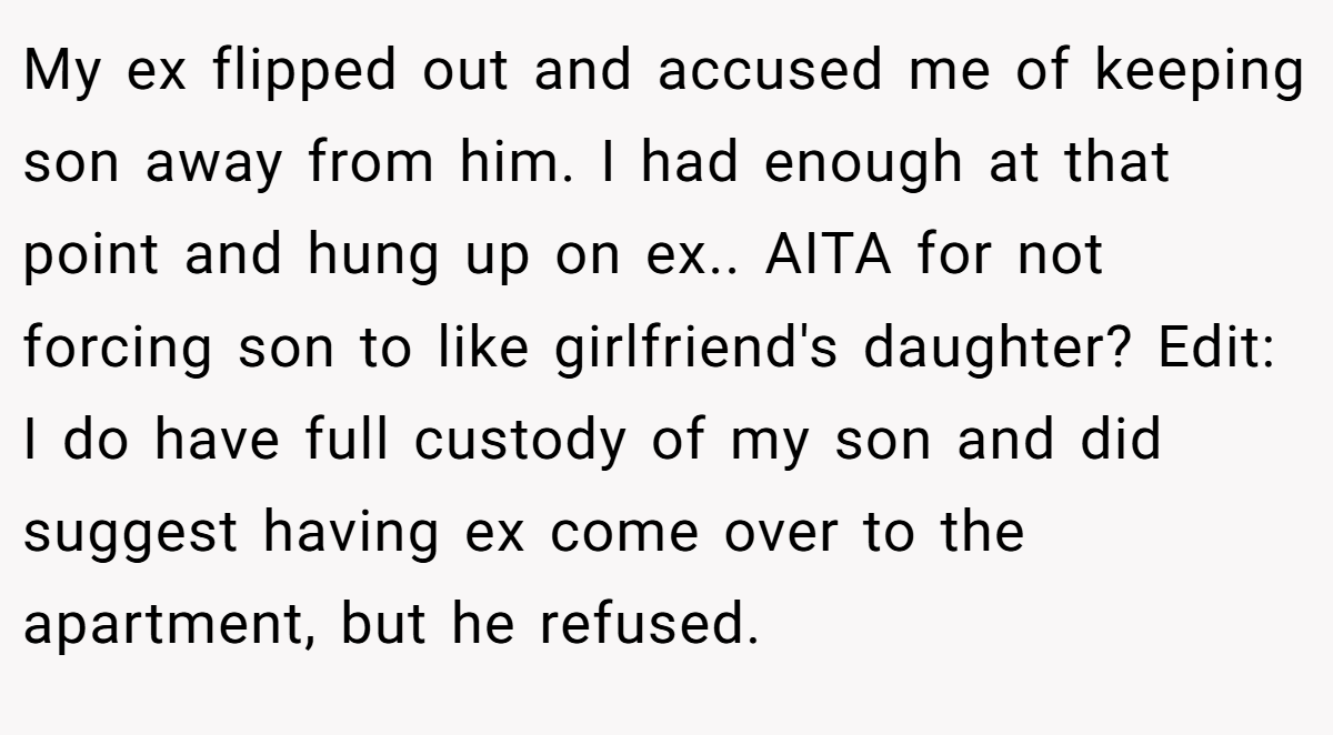 My ex flipped out and accused me of keeping son away from him. I had enough at that point and hung up on ex.. AITA for not forcing son to like girlfriend's daughter? Edit: I do have full custody of my son and did suggest having ex come over to the apartment, but he refused.