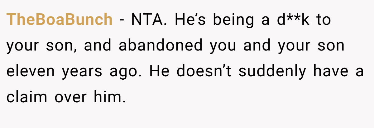 TheBoaBunch − NTA. He’s being a d**k to your son, and abandoned you and your son eleven years ago. He doesn’t suddenly have a claim over him.