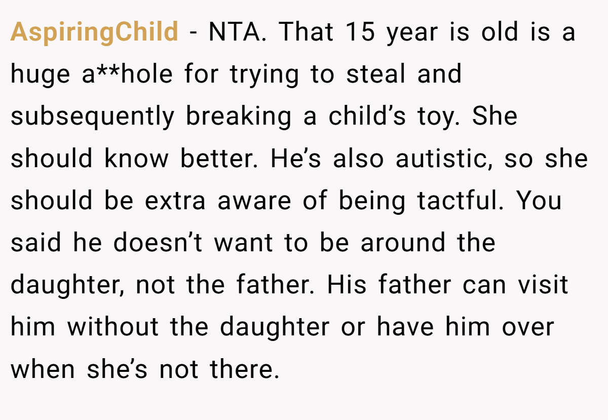 AspiringChild − NTA. That 15 year is old is a huge a**hole for trying to steal and subsequently breaking a child’s toy. She should know better. He’s also autistic, so she should be extra aware of being tactful. You said he doesn’t want to be around the daughter, not the father. His father can visit him without the daughter or have him over when she’s not there.