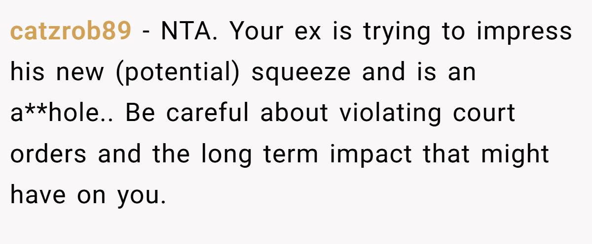 catzrob89 − NTA. Your ex is trying to impress his new (potential) squeeze and is an a**hole.. Be careful about violating court orders and the long term impact that might have on you.