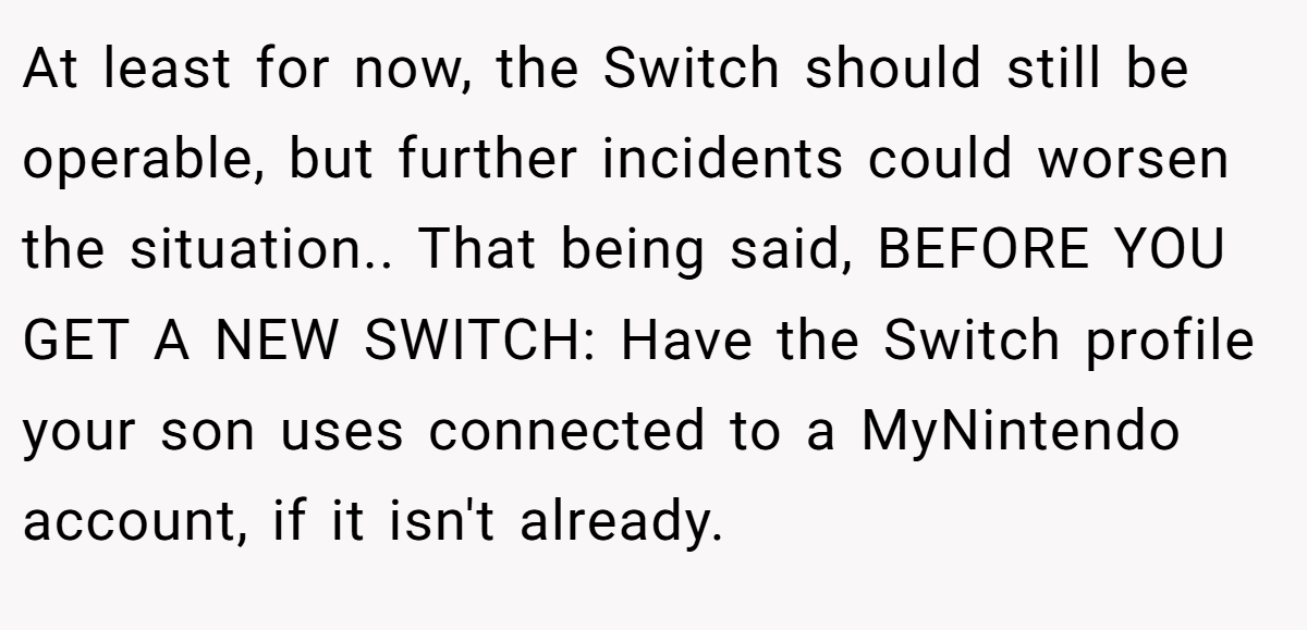 At least for now, the Switch should still be operable, but further incidents could worsen the situation.. That being said, BEFORE YOU GET A NEW SWITCH: Have the Switch profile your son uses connected to a MyNintendo account, if it isn't already.