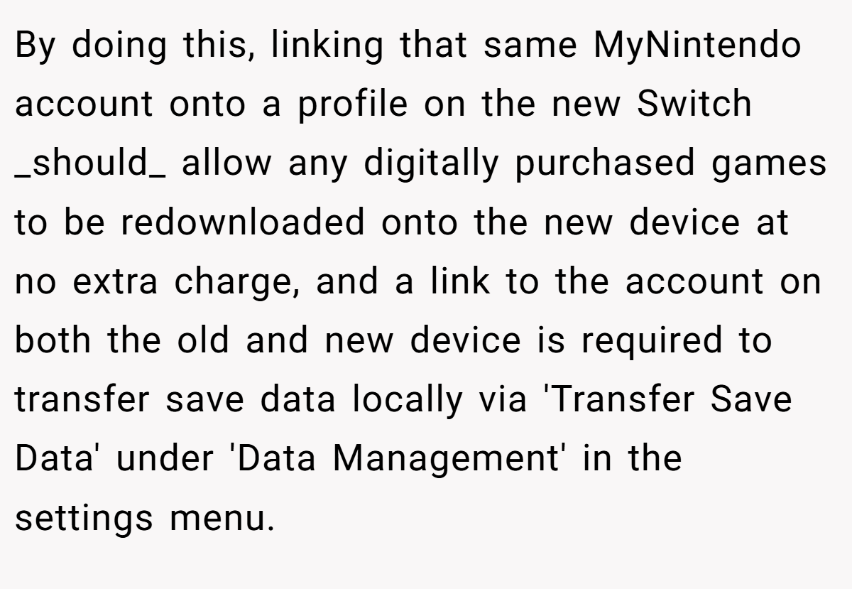 By doing this, linking that same MyNintendo account onto a profile on the new Switch _should_ allow any digitally purchased games to be redownloaded onto the new device at no extra charge, and a link to the account on both the old and new device is required to transfer save data locally via 'Transfer Save Data' under 'Data Management' in the settings menu.