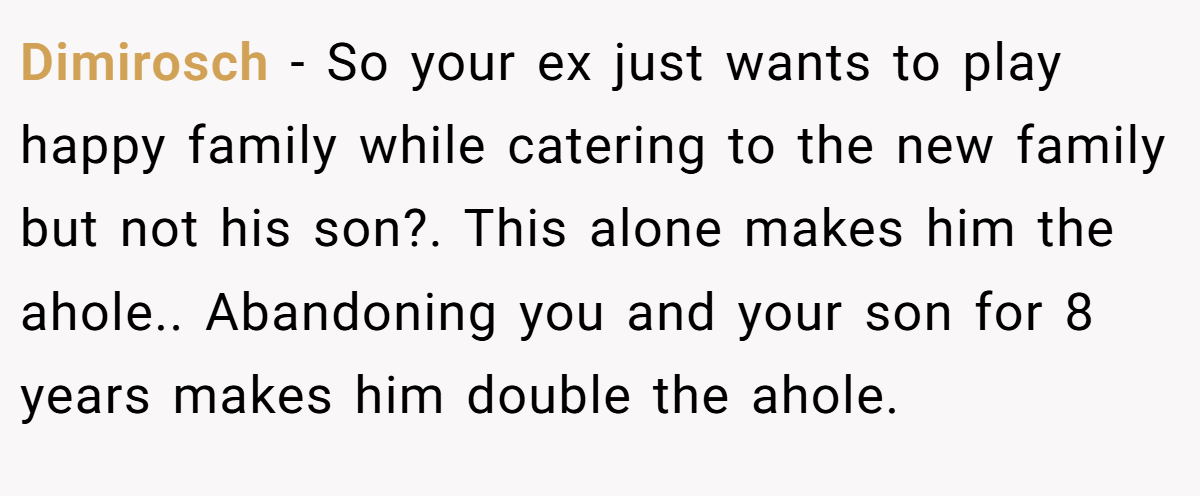 Dimirosch − So your ex just wants to play happy family while catering to the new family but not his son?. This alone makes him the ahole.. Abandoning you and your son for 8 years makes him double the ahole.