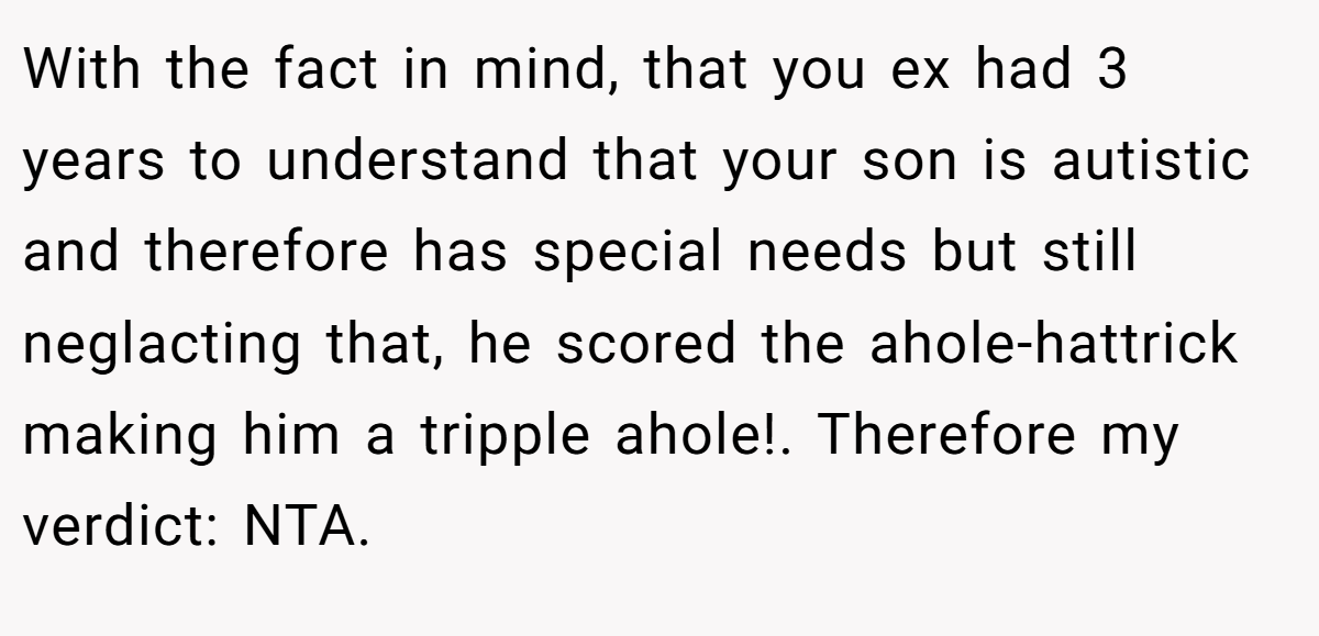 With the fact in mind, that you ex had 3 years to understand that your son is autistic and therefore has special needs but still neglacting that, he scored the ahole-hattrick making him a tripple ahole!. Therefore my verdict: NTA.