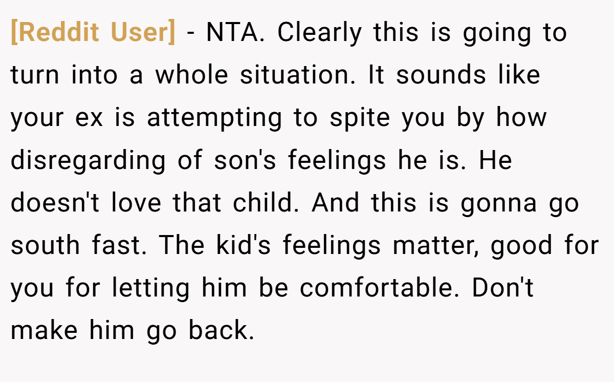 [Reddit User] − NTA. Clearly this is going to turn into a whole situation. It sounds like your ex is attempting to spite you by how disregarding of son's feelings he is. He doesn't love that child. And this is gonna go south fast. The kid's feelings matter, good for you for letting him be comfortable. Don't make him go back.