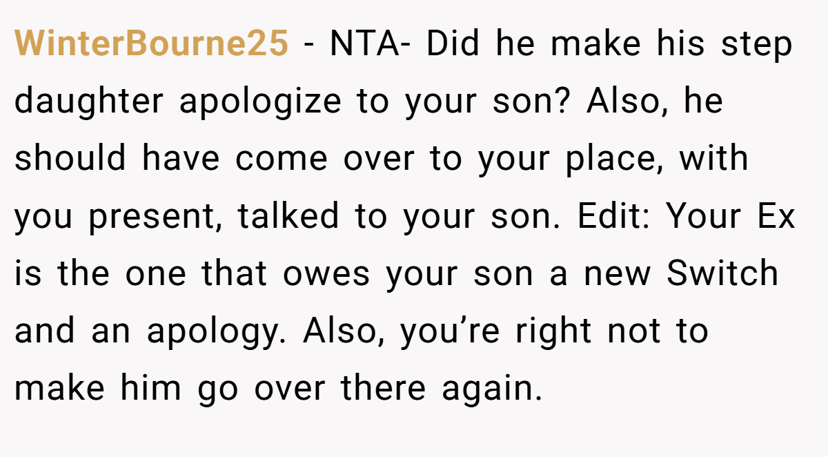 WinterBourne25 − NTA- Did he make his step daughter apologize to your son? Also, he should have come over to your place, with you present, talked to your son. Edit: Your Ex is the one that owes your son a new Switch and an apology. Also, you’re right not to make him go over there again.