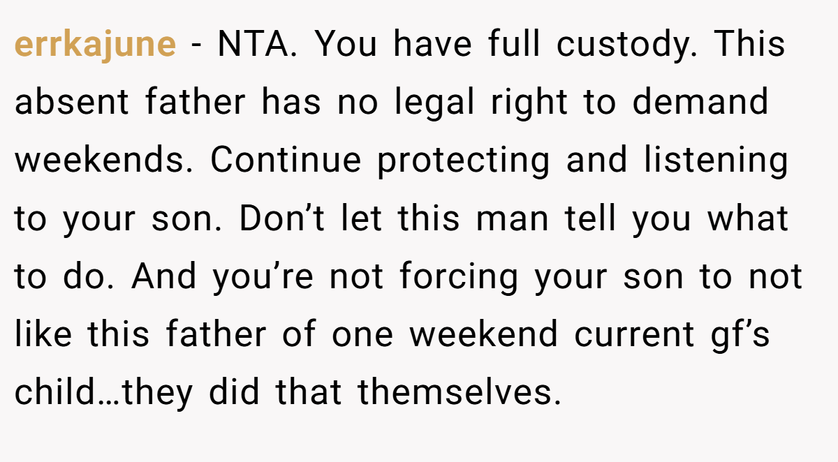 errkajune − NTA. You have full custody. This absent father has no legal right to demand weekends. Continue protecting and listening to your son. Don’t let this man tell you what to do. And you’re not forcing your son to not like this father of one weekend current gf’s child…they did that themselves.