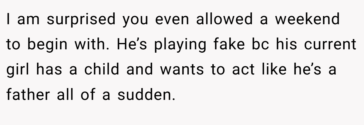 I am surprised you even allowed a weekend to begin with. He’s playing fake bc his current girl has a child and wants to act like he’s a father all of a sudden.