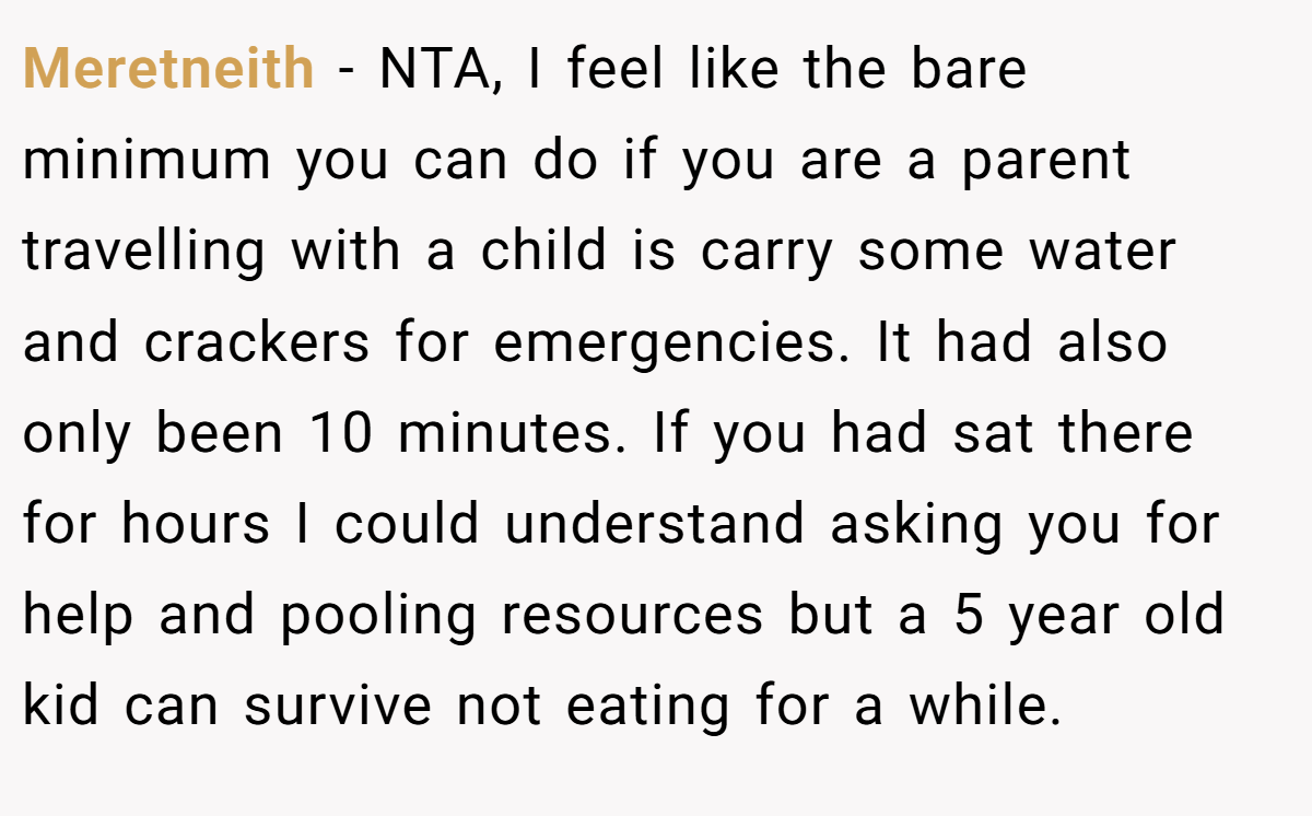 Meretneith − NTA, I feel like the bare minimum you can do if you are a parent travelling with a child is carry some water and crackers for emergencies. It had also only been 10 minutes. If you had sat there for hours I could understand asking you for help and pooling resources but a 5 year old kid can survive not eating for a while.