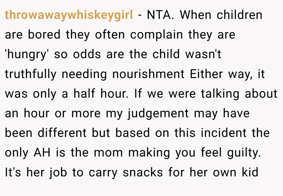 throwawaywhiskeygirl − NTA. When children are bored they often complain they are 'hungry' so odds are the child wasn't truthfully needing nourishment Either way, it was only a half hour. If we were talking about an hour or more my judgement may have been different but based on this incident the only AH is the mom making you feel guilty. It's her job to carry snacks for her own kid