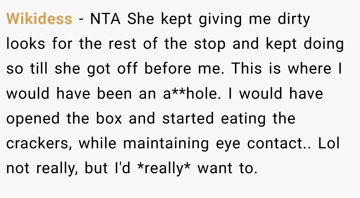 Wikidess − NTA She kept giving me dirty looks for the rest of the stop and kept doing so till she got off before me. This is where I would have been an a**hole. I would have opened the box and started eating the crackers, while maintaining eye contact.. Lol not really, but I'd *really* want to.