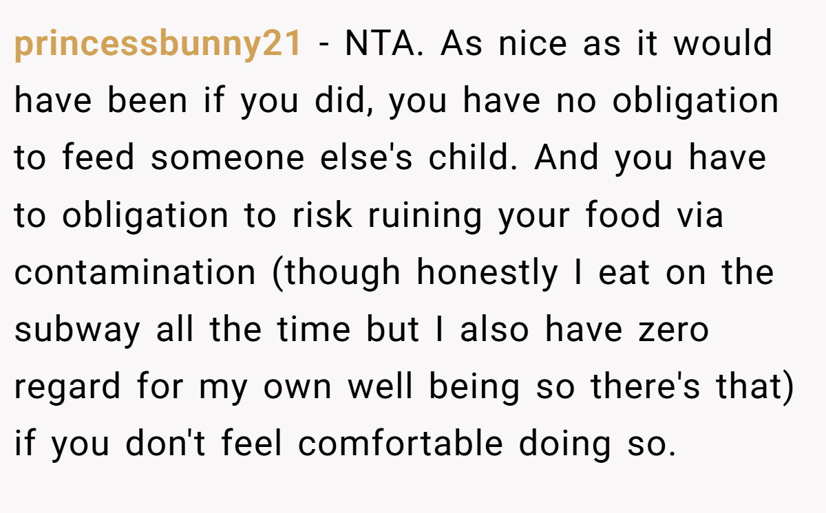 princessbunny21 − NTA. As nice as it would have been if you did, you have no obligation to feed someone else's child. And you have to obligation to risk ruining your food via contamination (though honestly I eat on the subway all the time but I also have zero regard for my own well being so there's that) if you don't feel comfortable doing so.