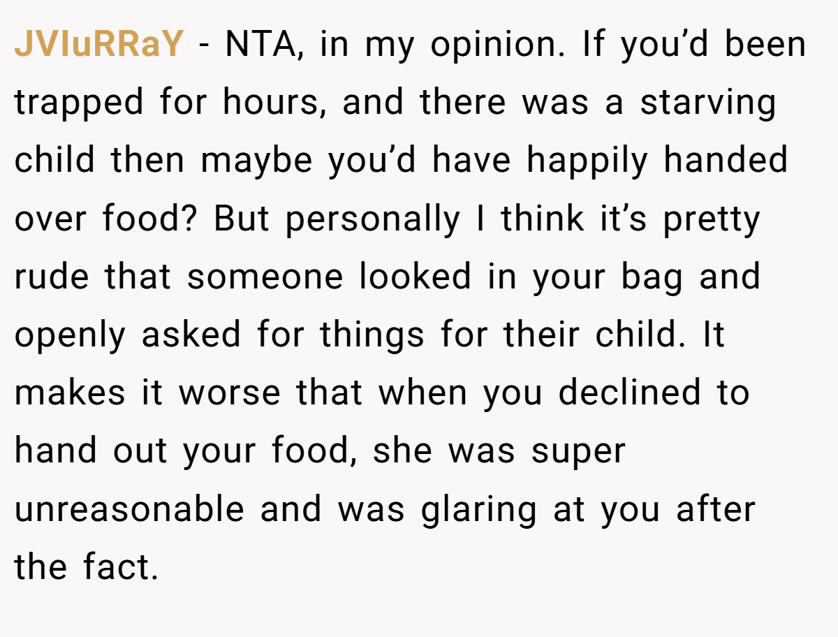JVIuRRaY − NTA, in my opinion. If you’d been trapped for hours, and there was a starving child then maybe you’d have happily handed over food? But personally I think it’s pretty rude that someone looked in your bag and openly asked for things for their child. It makes it worse that when you declined to hand out your food, she was super unreasonable and was glaring at you after the fact.