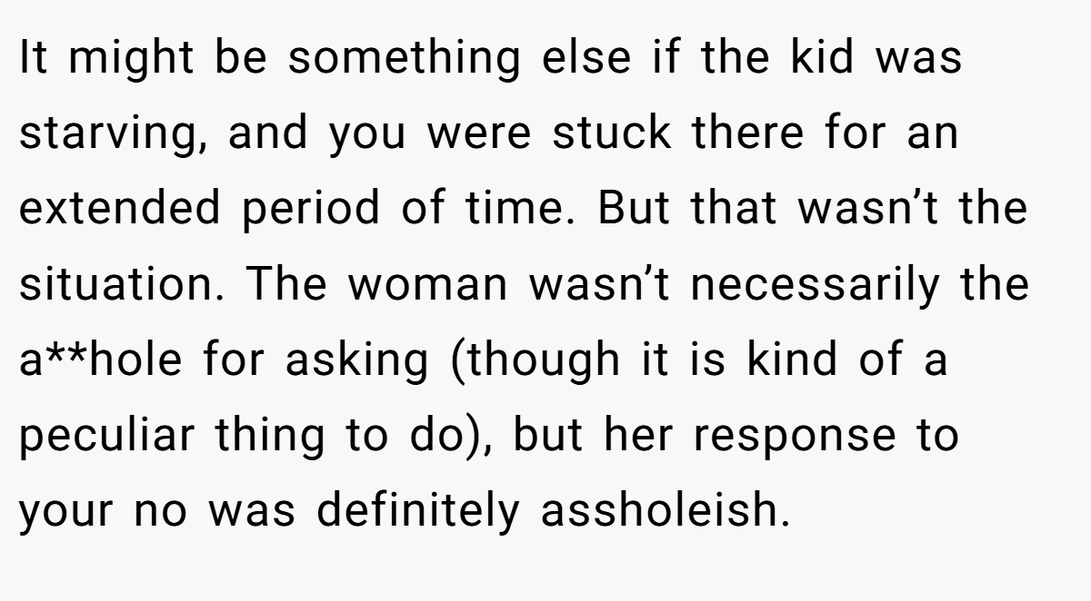 It might be something else if the kid was starving, and you were stuck there for an extended period of time. But that wasn’t the situation. The woman wasn’t necessarily the a**hole for asking (though it is kind of a peculiar thing to do), but her response to your no was definitely assholeish.