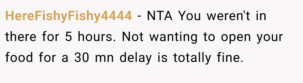 HereFishyFishy4444 − NTA You weren't in there for 5 hours. Not wanting to open your food for a 30 mn delay is totally fine.