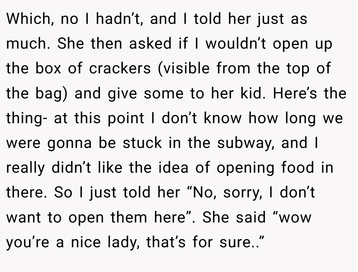 Which, no I hadn’t, and I told her just as much. She then asked if I wouldn’t open up the box of crackers (visible from the top of the bag) and give some to her kid. Here’s the thing- at this point I don’t know how long we were gonna be stuck in the subway, and I really didn’t like the idea of opening food in there. So I just told her “No, sorry, I don’t want to open them here”. She said “wow you’re a nice lady, that’s for sure..”