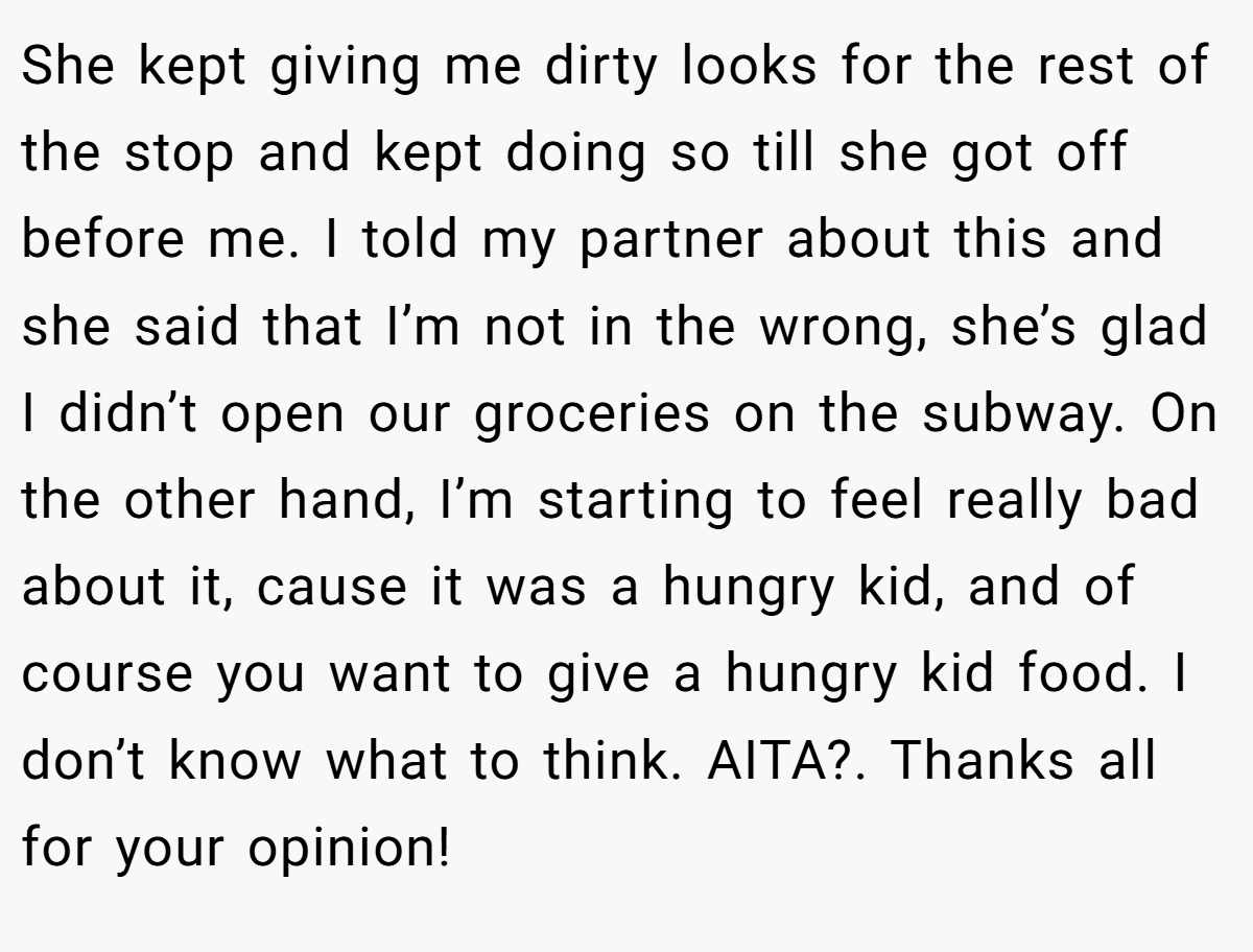 She kept giving me dirty looks for the rest of the stop and kept doing so till she got off before me. I told my partner about this and she said that I’m not in the wrong, she’s glad I didn’t open our groceries on the subway. On the other hand, I’m starting to feel really bad about it, cause it was a hungry kid, and of course you want to give a hungry kid food. I don’t know what to think. AITA?. Thanks all for your opinion!