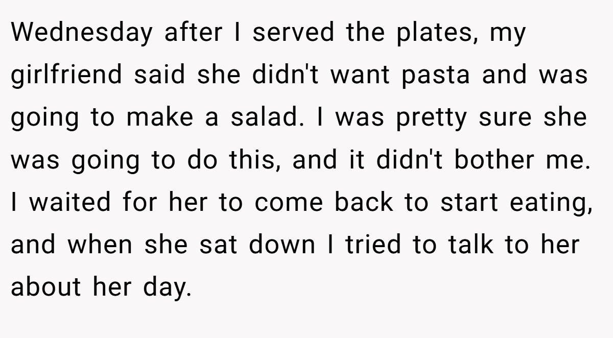 Wednesday after I served the plates, my girlfriend said she didn't want pasta and was going to make a salad. I was pretty sure she was going to do this, and it didn't bother me. I waited for her to come back to start eating, and when she sat down I tried to talk to her about her day.