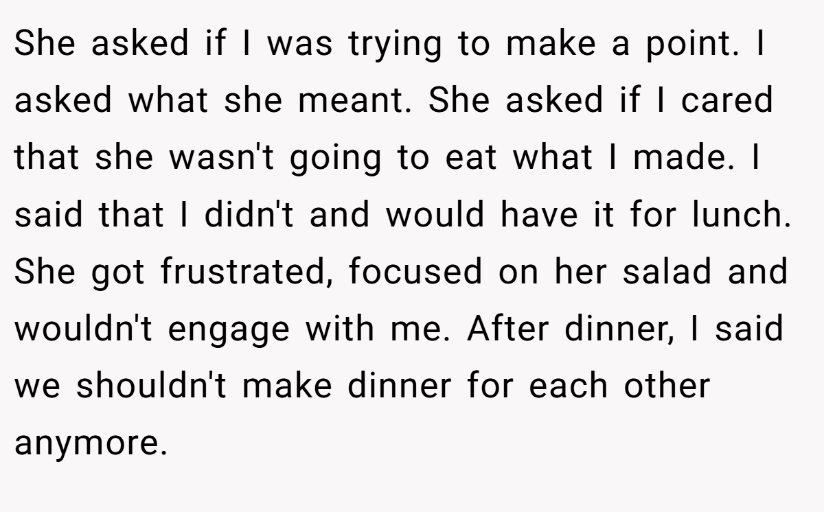 She asked if I was trying to make a point. I asked what she meant. She asked if I cared that she wasn't going to eat what I made. I said that I didn't and would have it for lunch. She got frustrated, focused on her salad and wouldn't engage with me. After dinner, I said we shouldn't make dinner for each other anymore.
