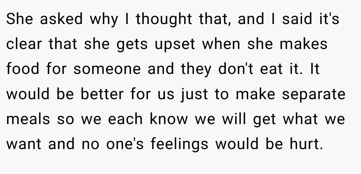 She asked why I thought that, and I said it's clear that she gets upset when she makes food for someone and they don't eat it. It would be better for us just to make separate meals so we each know we will get what we want and no one's feelings would be hurt.