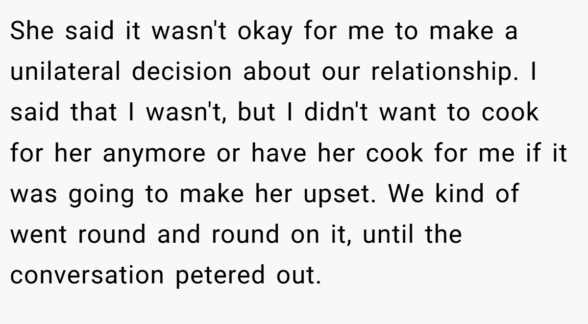 She said it wasn't okay for me to make a unilateral decision about our relationship. I said that I wasn't, but I didn't want to cook for her anymore or have her cook for me if it was going to make her upset. We kind of went round and round on it, until the conversation petered out.
