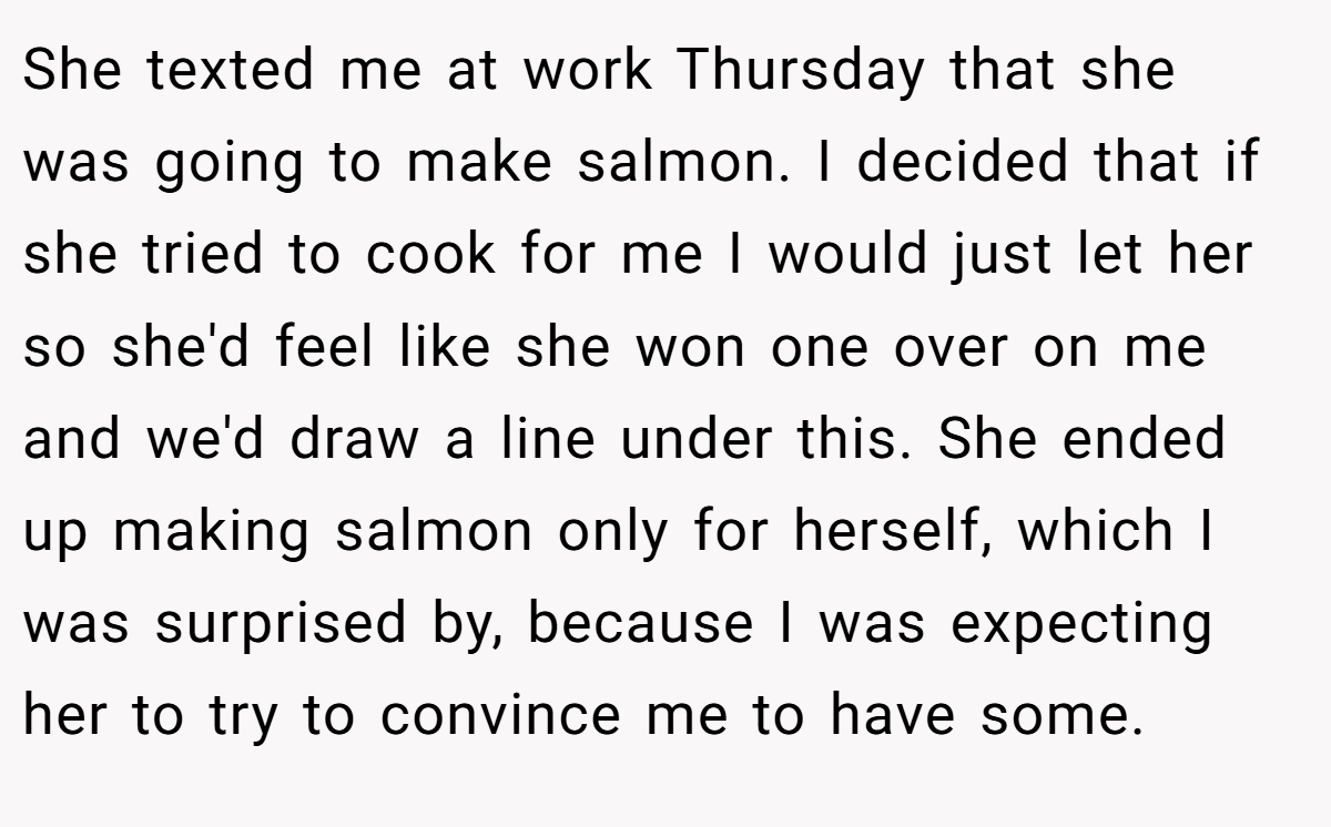 She texted me at work Thursday that she was going to make salmon. I decided that if she tried to cook for me I would just let her so she'd feel like she won one over on me and we'd draw a line under this. She ended up making salmon only for herself, which I was surprised by, because I was expecting her to try to convince me to have some.