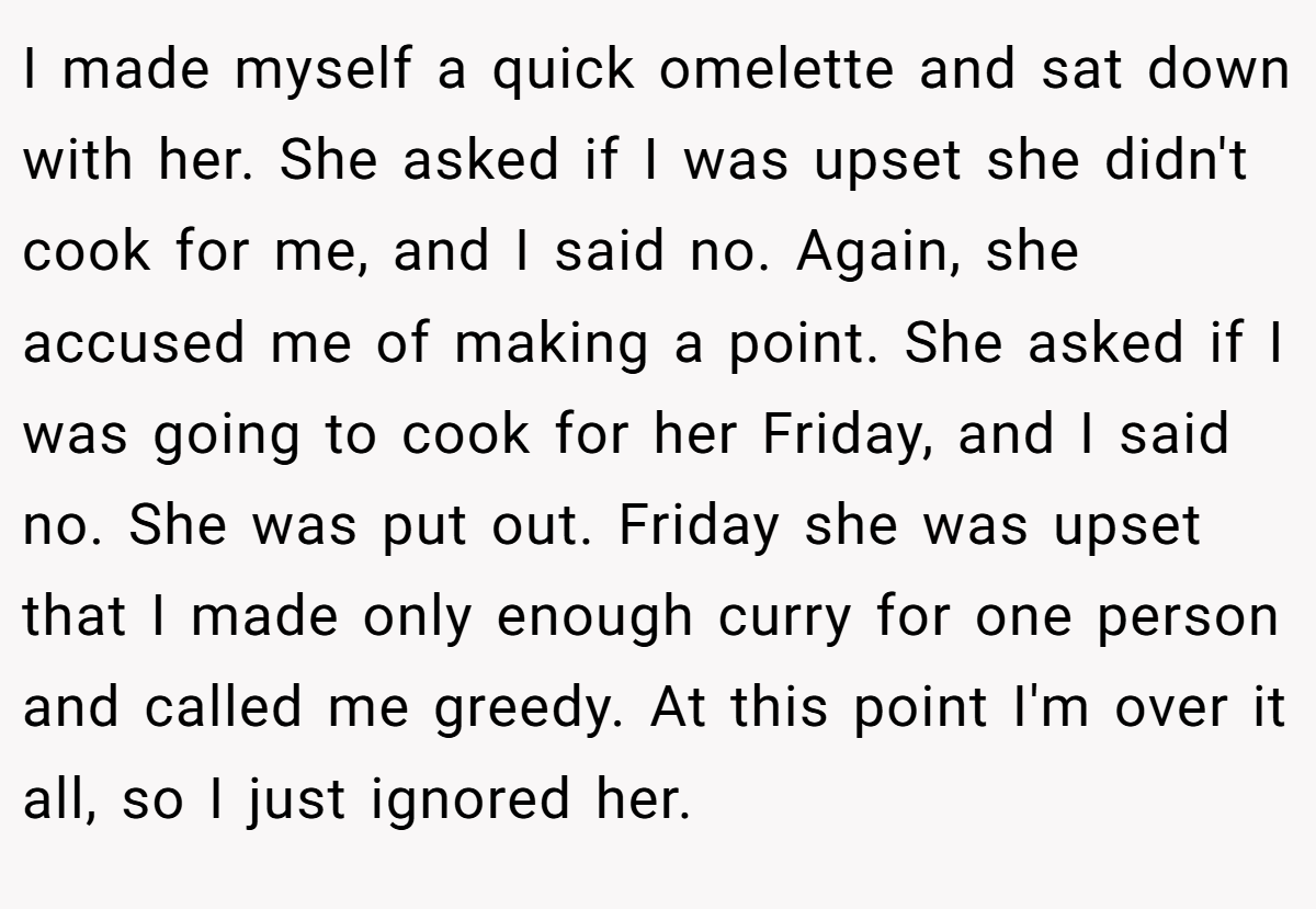 I made myself a quick omelette and sat down with her. She asked if I was upset she didn't cook for me, and I said no. Again, she accused me of making a point. She asked if I was going to cook for her Friday, and I said no. She was put out. Friday she was upset that I made only enough curry for one person and called me greedy. At this point I'm over it all, so I just ignored her.