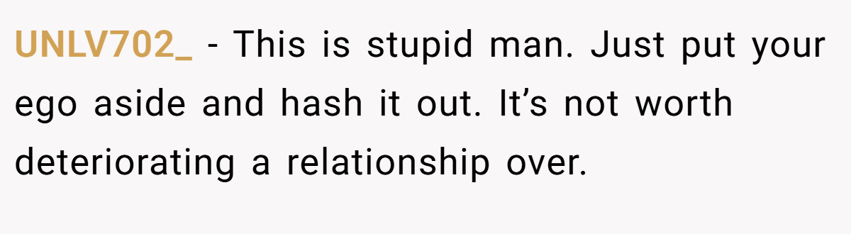 UNLV702_ - This is stupid man. Just put your ego aside and hash it out. It’s not worth deteriorating a relationship over.