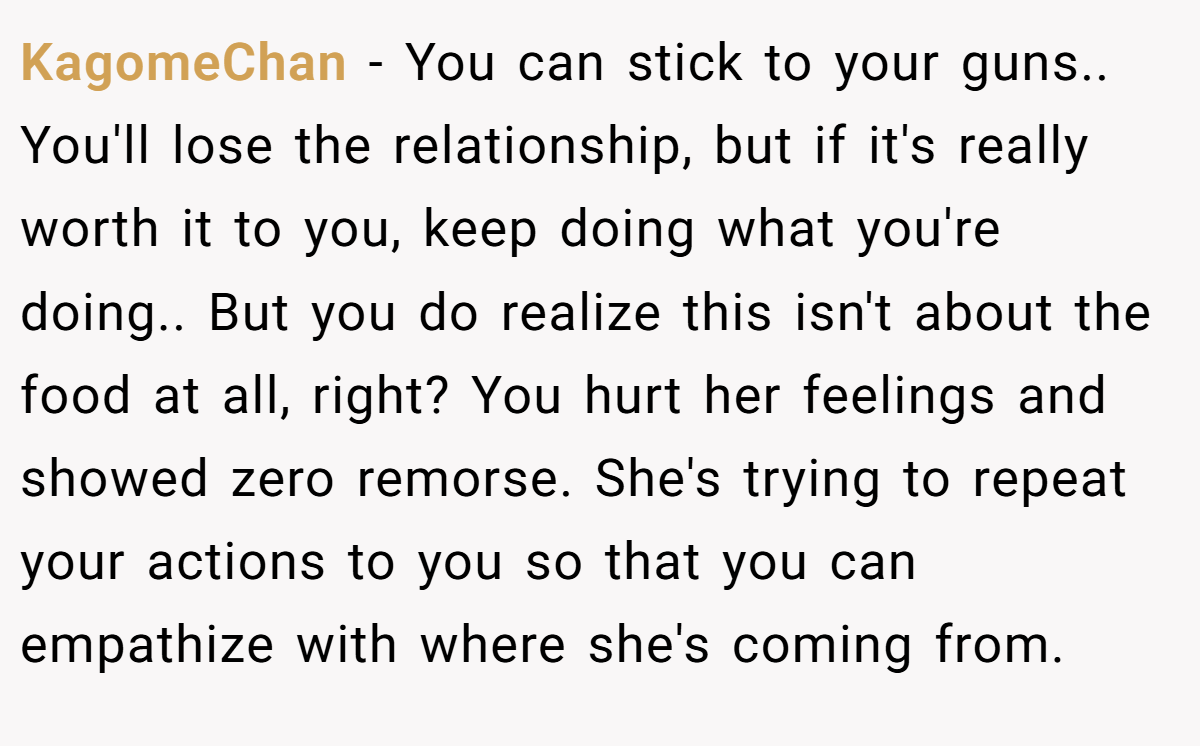 KagomeChan - You can stick to your guns.. You'll lose the relationship, but if it's really worth it to you, keep doing what you're doing.. But you do realize this isn't about the food at all, right? You hurt her feelings and showed zero remorse. She's trying to repeat your actions to you so that you can empathize with where she's coming from.