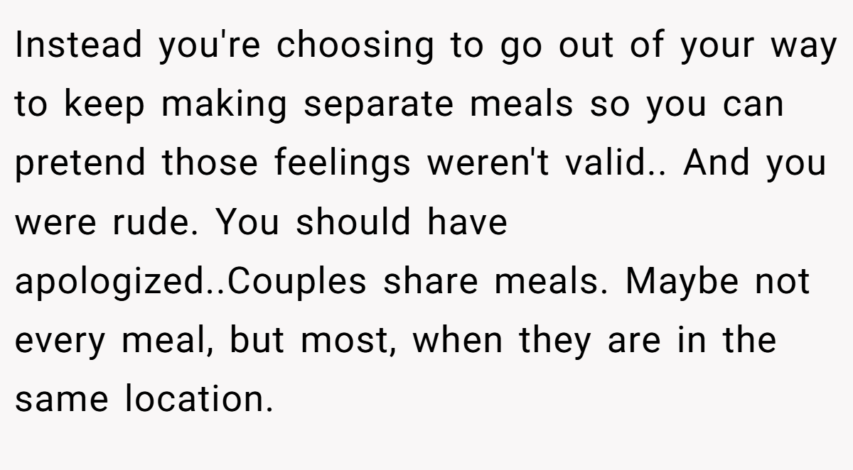 Instead you're choosing to go out of your way to keep making separate meals so you can pretend those feelings weren't valid.. And you were rude. You should have apologized..Couples share meals. Maybe not every meal, but most, when they are in the same location.