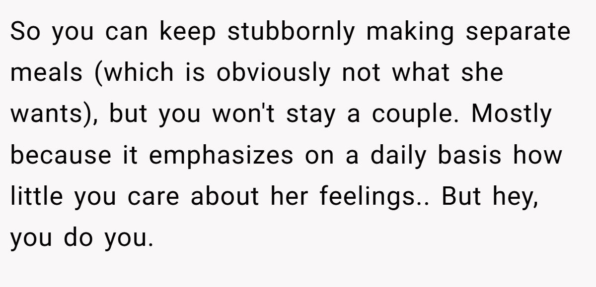 So you can keep stubbornly making separate meals (which is obviously not what she wants), but you won't stay a couple. Mostly because it emphasizes on a daily basis how little you care about her feelings.. But hey, you do you.